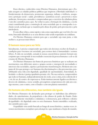 Esses direitos, conhecidos como Direitos Humanos, determinam que o Es-
tado assegure ao cidadão políticas públicas que inspirem a liberdade individual e o
fortalecimento da democracia, promovam segurança, inibam a violência, assegu-
rem a proteção social – saúde, previdência e assistência social – preservem o meio
ambiente, favoreçam a moradia e compreendam que o exercício da cidadania plena
é um dos caminhos para a paz. Ao voltar-se para a formação da cidadania, a escola
estará contribuindo para a construção de uma sociedade que se contraponha à ex-
clusão social, exclusão que se mantém pelo abuso de poder, pelo preconceito e pela
intolerância.
       É com olhar crítico, como sujeito e não como expectador, que você deve ler este
texto, buscando identificar se os seus direitos estão sendo respeitados no cotidiano.
       Os Direitos Humanos existem para que a sociedade seja mais justa, a vida
melhor e as pessoas mais felizes.

O homem nasce para ser feliz
Inicialmente, é preciso compreender que todos nós devemos receber do Estado as
condições para vivermos em sociedade, para sermos úteis à humanidade e sermos
felizes. A vida em sociedade, somada às nossas características naturais formam um
conjunto que corresponde às necessidades essenciais da pessoa humana e a ele se dá
o nome de Direitos Humanos.
       Os Direitos Humanos são frutos de processos históricos que se realizam em
movimentos com diferentes atores e grupos sociais e emergem de necessidades e
interesses das sociedades, sujeitas a permanentes transformações. Reúnem um con-
junto de leis que protege o ser humano das discriminações e dos preconceitos, pos-
sibilitando uma vida com dignidade, igualdade de oportunidades, fraternidade, li-
berdade e o direito à justiça igualitária perante a lei. Na sua essência, compreendem
que todo ser humano, independentemente de credo, sexo e etnia, tem o direito de ir
e vir, de ser, de sentir e de expressar-se. Estão intrinsecamente ligados aos direitos e
deveres de cidadania, e nesse sentido, pressupõem compromissos de cada um con-
sigo mesmo, com o outro, com o Estado e com um planeta sustentável.

Os homens são diferentes, mas também são iguais
Os Direitos Humanos são declarados para proteger os indivíduos das arbitrarie-
dades, do autoritarismo, da prepotência e dos abusos de poder do Estado. Estão
irremediavelmente vinculados à cidadania e à democracia, pois refletem o ideário
da igualdade e de dignidade entre os seres humanos. Assim entendido e realizado,
são caminho para a paz.
      A igualdade vem sendo buscada ao longo de nossa história e, muitas vezes, ti-
vemos movimentos exemplares para alcançá-la e que mudaram a feição do mundo.


                                           99          Direitos Humanos e Geração de Paz
 