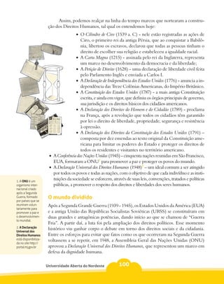 Assim, podemos realçar na linha do tempo marcos que nortearam a constru-
                       ção dos Direitos Humanos, tal qual os entendemos hoje:
                                       •	 O Cilindro de Ciro (1539 a. C) - nele estão registradas as ações de
                                          Ciro, o primeiro rei da antiga Pérsia, que ao conquistar a Babilô-
                                          nia, libertou os escravos, declarou que todas as pessoas tinham o
                                          direito de escolher sua religião e estabeleceu a igualdade racial.
                                       •	 A Carta Magna (1215) - assinada pelo rei da Inglaterra, representa
                                          um marco no desenvolvimento da democracia e da liberdade;
                                       •	 A Petição de Direito (1628) - uma declaração de liberdade civil feita
                                          pelo Parlamento Inglês e enviada a Carlos I.
                                       •	 A Declaração de Independência dos Estados Unidos (1776) - anuncia a in-
                                          dependência das Treze Colônias Americanas, do Império Britânico.
                                       •	 A Constituição dos Estados Unidos (1787) - a mais antiga Constituição
                                          escrita, e ainda em vigor, que definiu os órgãos principais de governo,
                                          sua jurisdição e os direitos básicos dos cidadãos americanos.
                                       •	 A Declaração dos Direitos do Homem e do Cidadão (1789) - proclama
                                          na França, após a revolução que todos os cidadãos têm garantido
                                          por lei o direito de liberdade, propriedade, segurança e resistência
                                          à opressão.
                                       •	 A Declaração dos Direitos da Constituição dos Estados Unidos (1791) –
                                          composta por dez emendas ao texto original da Constituição ame-
                                          ricana para limitar os poderes do Estado e proteger os direitos de
                                          todos os residentes e visitantes no território americano.
                       •	 A Conferência das Nações Unidas (1945) - cinquenta nações reunidas em São Francisco,
                          EUA, formaram a ONU1 para promover a paz e proteger os povos do mundo.
                       •	 A Declaração Universal dos Direitos Humanos (1948)2 – um ideal comum a ser atingido
                          por todos os povos e todas as nações, com o objetivo de que cada indivíduo e as insti-
1. A ONU é um
                          tuições da sociedade se esforcem, através de suas leis, convenções, tratados e políticas
organismo inter-          públicas, a promover o respeito dos direitos e liberdades dos seres humanos.
nacional criado
após a Segunda
Guerra, formado        O mundo dividido
por países que se
reuniram volun-        Após a Segunda Grande Guerra (1939 - 1945), os Estados Unidos da América (EUA)
tariamente para
promover a paz e       e a antiga União das Repúblicas Socialistas Soviéticas (URSS) se constituíram em
o desenvolvimen-       duas grandes e antagônicas potências, dando início ao que se chamou de “Guerra
to mundial.
                       Fria”. A partir daí, a luta foi pela ampliação dos direitos políticos. Esse momento
2. A Declaração        histórico viu ganhar corpo o debate em torno dos direitos sociais e da cidadania.
Universal dos
Direitos Humanos       Entre os esforços para evitar que fatos como os que ocorreram na Segunda Guerra
está disponibiliza-    voltassem a se repetir, em 1948, a Assembleia Geral das Nações Unidas (ONU)
da no site http://
portal.mj.gov.br       aprovou a Declaração Universal dos Direitos Humanos, que representou um marco em
                       defesa da dignidade humana.


                      Universidade Aberta do Nordeste          100
 
