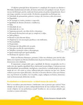 O objetivo principal desse documento é a ampliação do respeito aos direitos e
liberdades fundamentais de todos, de forma universal, sem qualquer exceção. As pro-
messas da Declaração, porém, ainda não foram postas em prática integralmente. Esse é
um longo caminho a ser percorrido. Os direitos assegurados na Declaração são:
 •	 Liberdade de pensamento, palavra e crença e de viverem a salvo do temor;
 •	 Dignidade;
 •	 De insurgir-se contra a tirania e a opressão;
 •	 Igualdade de direitos (homens e mulheres);
 •	 Vida;
 •	 Liberdade de ser;
 •	 Liberdade de ir e vir;
 •	 Segurança pessoal e aos ditos da lei e da justiça;
 •	 Presunção da inocência até que se comprove a culpa;
 •	 Asilo político;
 •	 Reunir-se para discutir ideias;
 •	 Organizar-se em associações pacíficas e em sindicatos;
 •	 Nacionalidade;
 •	 Propriedade;
 •	 Participar da vida política de seu país;
 •	 Voto para escolha de representantes;
 •	 Trabalho e proteção contra o desemprego;
 •	 Igual remuneração por igual trabalho;
 •	 Desfrutar de repouso e lazer.
      Falar em Direitos Humanos, portanto, é falar em cidadania, pois não há cida-
dania sem respeito aos direitos fundamentais da pessoa humana, assim como não há
democracia sem cidadania.
      É importante compreender que a igualdade de direitos asseguradas em lei a
todos nós não significa igualdade física, intelectual ou psicológica. Cada pessoa tem
individualidade, personalidade, inteligência, consciência e vontade própria; tem seu
modo de ver e de sentir as coisas, influenciada pelo contexto em que vive. Assim,
embora as pessoas sejam diferentes, elas têm os mesmos direitos como seres huma-
nos; seja homem ou mulher, rico ou pobre, negro, indígena ou branco, heterosse-
xual ou homossexual, deficiente ou não.

A cidadania e a democracia – o ideal nosso de cada dia
Você se reconhece preconceituoso e intolerante com as pessoas que convive? Suas
atitudes são de respeito ao outro, independentemente de sua condição física, étnica,
social, religiosa ou sua preferência sexual? Lembre-se: são as nossas atitudes que
revelam se somos tolerantes.



                                        101          Direitos Humanos e Geração de Paz
 