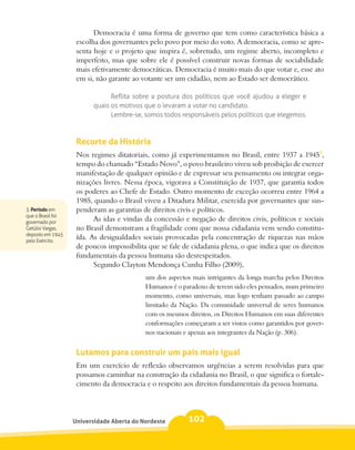 Democracia é uma forma de governo que tem como característica básica a
                    escolha dos governantes pelo povo por meio do voto. A democracia, como se apre-
                    senta hoje e o projeto que inspira é, sobretudo, um regime aberto, incompleto e
                    imperfeito, mas que sobre ele é possível construir novas formas de sociabilidade
                    mais efetivamente democráticas. Democracia é muito mais do que votar e, esse ato
                    em si, não garante ao votante ser um cidadão, nem ao Estado ser democrático.

                               Reflita sobre a postura dos políticos que você ajudou a eleger e
                         quais os motivos que o levaram a votar no candidato.
                               Lembre-se, somos todos responsáveis pelos políticos que elegemos.



                    Recorte da História
                    Nos regimes ditatoriais, como já experimentamos no Brasil, entre 1937 a 19453,
                    tempo do chamado “Estado Novo”, o povo brasileiro viveu sob proibição de exercer
                    manifestação de qualquer opinião e de expressar seu pensamento ou integrar orga-
                    nizações livres. Nessa época, vigorava a Constituição de 1937, que garantia todos
                    os poderes ao Chefe de Estado. Outro momento de exceção ocorreu entre 1964 a
                    1985, quando o Brasil viveu a Ditadura Militar, exercida por governantes que sus-
3. Período em       penderam as garantias de direitos civis e políticos.
que o Brasil foi
governado por
                          As idas e vindas da concessão e negação de direitos civis, políticos e sociais
Getúlio Vargas,     no Brasil demonstram a fragilidade com que nossa cidadania vem sendo constitu-
deposto em 1945
pelo Exército.
                    ída. As desigualdades sociais provocadas pela concentração de riquezas nas mãos
                    de poucos impossibilita que se fale de cidadania plena, o que indica que os direitos
                    fundamentais da pessoa humana são desrespeitados.
                          Segundo Clayton Mendonça Cunha Filho (2009),
                                           um dos aspectos mais intrigantes da longa marcha pelos Direitos
                                           Humanos é o paradoxo de terem sido eles pensados, num primeiro
                                           momento, como universais, mas logo tenham passado ao campo
                                           limitado da Nação. Da comunidade universal de seres humanos
                                           com os mesmos direitos, os Direitos Humanos em suas diferentes
                                           conformações começaram a ser vistos como garantidos por gover-
                                           nos nacionais e apenas aos integrantes da Nação (p. 306).


                    Lutamos para construir um país mais igual
                    Em um exercício de reflexão observamos urgências a serem resolvidas para que
                    possamos caminhar na construção da cidadania no Brasil, o que significa o fortale-
                    cimento da democracia e o respeito aos direitos fundamentais da pessoa humana.




                   Universidade Aberta do Nordeste        102
 