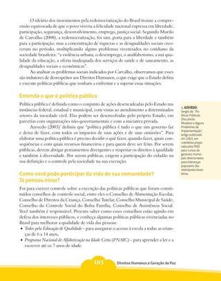 O ideário dos movimentos pela redemocratização do Brasil trouxe a compre-
ensão equivocada de que o povo viveria a felicidade nacional expressa em liberdade,
participação, segurança, desenvolvimento, emprego, justiça social. Segundo Murilo
de Carvalho (2008), a redemocratização, foi sim, porta para a liberdade e também
para a participação, mas a concentração de riquezas e as desigualdades sociais cres-
ceram no período, multiplicando alguns problemas vivenciados no cotidiano da
sociedade brasileira: “a violência urbana, o desemprego, o analfabetismo, a má qua-
lidade da educação, a oferta inadequada dos serviços de saúde e de saneamento, as
desigualdades sociais e econômicas”.
      Ao analisar os problemas sociais indicados por Carvalho, observamos que esses
são indutores de desrespeitos aos Direitos Humanos, o que exige que o Estado defina
e execute políticas públicas que venham a enfrentar e a superar essas situações.

Entenda o que é política pública
Política pública é definida como o conjunto de ações desencadeadas pelo Estado nas
                                                                                            4. AZEVEDO,
instâncias federal, estadual e municipal, com vistas ao atendimento a determinados          Sergio de. “Po-
setores da sociedade civil. Elas podem ser desenvolvidas pelo próprio Estado, em            líticas Públicas:
                                                                                            Discutindo
parcerias com organizações não-governamentais e com a iniciativa privada.                   Modelos e Alguns
      Azevedo (2003)4 definiu que “política pública é tudo o que um governo faz             Problemas de
                                                                                            Implementação”,
e deixa de fazer, com todos os impactos de suas ações e de suas omissões”. Para             artigo publicado
elaborar uma política pública é preciso decidir o quê fazer, quando fazer, quais con-       em 2003, em
                                                                                            coletânea prepa-
sequências e com quais recursos financeiros e para quem deve ser feito. Por serem           rada pela FASE
públicas, devem abrigar pensamentos divergentes e respeitar os direitos à igualdade         para cursos de
                                                                                            gestores munici-
e também à diversidade. Por serem públicas, exigem a participação do cidadão na             pais direcionados
sua definição e o controle pela sociedade na sua execução.                                  para lideranças
                                                                                            populares das
                                                                                            metrópoles brasi-
Como você pode participar da vida de sua comunidade?                                        leiras.

Já pensou nisso?
Foi para exercer controle sobre a execução das políticas públicas que foram consti-
tuídos conselhos de controle social, entre eles o Conselho de Alimentação Escolar,
Conselho de Direitos da Criança, Conselho Tutelar, Conselho Municipal de Saúde,
Conselho do Controle Social do Bolsa Família, Conselho de Assistência Social.
Você também é responsável. Procure saber como esses conselhos estão agindo em
defesa dos interesses públicos, e conheça algumas políticas públicas vivenciadas no
Brasil para melhorar a qualidade de vida das pessoas:
 •	 Todos pela Educação de Qualidade - para assegurar o acesso à escola a todas as crian-
    ças de 6 a 14 anos.
 •	 Programa Nacional de Alfabetização na Idade Certa (PNAIC) - para aprender a ler e a
    escrever até os 7 anos de idade.


                                          103           Direitos Humanos e Geração de Paz
 