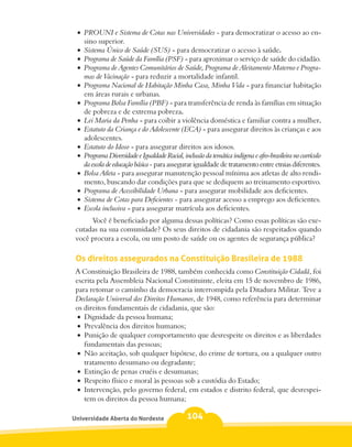 •	 PROUNI e Sistema de Cotas nas Universidades - para democratizar o acesso ao en-
    sino superior.
 •	 Sistema Único de Saúde (SUS) - para democratizar o acesso à saúde.
 •	 Programa de Saúde da Família (PSF) - para aproximar o serviço de saúde do cidadão.
 •	 Programa de Agentes Comunitários de Saúde, Programa de Aleitamento Materno e Progra-
    mas de Vacinação - para reduzir a mortalidade infantil.
 •	 Programa Nacional de Habitação Minha Casa, Minha Vida - para financiar habitação
    em áreas rurais e urbanas.
 •	 Programa Bolsa Família (PBF) - para transferência de renda às famílias em situação
    de pobreza e de extrema pobreza.
 •	 Lei Maria da Penha - para coibir a violência doméstica e familiar contra a mulher.
 •	 Estatuto da Criança e do Adolescente (ECA) - para assegurar direitos às crianças e aos
    adolescentes.
 •	 Estatuto do Idoso - para assegurar direitos aos idosos.
 •	 Programa Diversidade e Igualdade Racial, inclusão da temática indígena e afro-brasileira no currículo
    da escola de educação básica - para assegurar igualdade de tratamento entre etnias diferentes.
 •	 Bolsa Atleta - para assegurar manutenção pessoal mínima aos atletas de alto rendi-
    mento, buscando dar condições para que se dediquem ao treinamento esportivo.
 •	 Programa de Acessibilidade Urbana - para assegurar mobilidade aos deficientes.
 •	 Sistema de Cotas para Deficientes - para assegurar acesso a emprego aos deficientes.
 •	 Escola inclusiva - para assegurar matrícula aos deficientes.
      Você é beneficiado por alguma dessas políticas? Como essas políticas são exe-
 cutadas na sua comunidade? Os seus direitos de cidadania são respeitados quando
 você procura a escola, ou um posto de saúde ou os agentes de segurança pública?

 Os direitos assegurados na Constituição Brasileira de 1988
 A Constituição Brasileira de 1988, também conhecida como Constituição Cidadã, foi
 escrita pela Assembleia Nacional Constituinte, eleita em 15 de novembro de 1986,
 para retomar o caminho da democracia interrompida pela Ditadura Militar. Teve a
 Declaração Universal dos Direitos Humanos, de 1948, como referência para determinar
 os direitos fundamentais de cidadania, que são:
  •	 Dignidade da pessoa humana;
  •	 Prevalência dos direitos humanos;
  •	 Punição de qualquer comportamento que desrespeite os direitos e as liberdades
     fundamentais das pessoas;
  •	 Não aceitação, sob qualquer hipótese, do crime de tortura, ou a qualquer outro
     tratamento desumano ou degradante;
  •	 Extinção de penas cruéis e desumanas;
  •	 Respeito físico e moral às pessoas sob a custódia do Estado;
  •	 Intervenção, pelo governo federal, em estados e distrito federal, que desrespei-
     tem os direitos da pessoa humana;

Universidade Aberta do Nordeste                104
 
