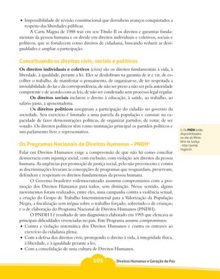 •	 Impossibilidade de revisão constitucional que derrubem avanços conquistados a
   respeito das liberdades públicas.
      A Carta Magna de 1988 traz em seu Título II os direitos e garantias funda-
mentais da pessoa humana e os divide em direitos individuais e coletivos, sociais e
políticos, que se fortalecem como direitos de cidadania, buscando reduzir as desi-
gualdades e ampliar a participação.

Conceituando os direitos civis, sociais e políticos
Os direitos individuais e coletivos (civis) são os direitos fundamentais à vida, à
liberdade, à igualdade, perante a lei. Eles se desdobram na garantia de ir e vir, de es-
colher o trabalho, de manifestar o pensamento, de organizar-se, de ter respeitada a
inviolabilidade do lar e da correspondência, de não ser preso a não ser pela autoridade
competente e de acordo com as leis, de não ser condenado sem processo legal regular.
       Os direitos sociais incluem o direito à educação, à saúde, ao trabalho, ao
salário justo, à aposentadoria.
       Os direitos políticos asseguram a participação do cidadão no governo da
sociedade. Seu exercício é limitado a uma parcela da população e consiste na ca-
pacidade de fazer demonstrações políticas, de organizar partidos, de votar, de ser
votado. Os direitos políticos têm como instituição principal os partidos políticos e
                                                                                           5. Os PNDH estão
um parlamento livre e representativo.                                                      disponibilizados
                                                                                           no site do Minis-
                                                                                           tério da Justiça
Os Programas Nacionais de Direitos Humanos – PNDH5                                         - http://portal.
                                                                                           mj.gov.br
Falar em Direitos Humanos exige a compreensão de que não há como conciliar
democracia com injustiça social, com exclusão, com violação aos direitos da pessoa
humana. As urgências por promoção de justiça social, pelo não preconceito e contra
as discriminações levaram às concepções de programas que resguardam, preservam,
defendem e respeitam os direitos fundamentais da pessoa humana.
        O Governo brasileiro redemocratizado assumiu compromissos com a pro-
moção dos Direitos Humanos para todos, sem distinção. Nesse sentido, alguns
movimentos foram realizados, entre eles, uma campanha contra a violência sexual,
a criação do Grupo de Trabalho Interministerial para a Valorização da População
Negra, a fiscalização sem trégua sobre o trabalho forçado, sobretudo o de crianças;
e o de elaboração do Programa Nacional de Direitos Humanos (PNDH).
        O PNDH I é resultado de um diagnóstico elaborado em 1993 que elencava as
principais dificuldades vivenciadas no país. Este Programa assume compromissos:
 •	 Contra a violação sistemática dos Direitos Humanos e contra os entraves ao
    exercício da cidadania plena;
 •	 Com a defesa dos direitos civis, protegendo o direito à vida, à integridade física,
    à liberdade, e à igualdade perante a lei;
 •	 Com a consolidação de uma cultura de Direitos Humanos.

                                          105          Direitos Humanos e Geração de Paz
 