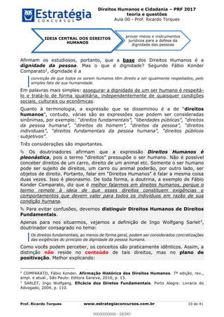 Direitos Humanos e Cidadania PRF 2017
teoria e questões
Aula 00 - Prof. Ricardo Torques
Prof. Ricardo Torques www.estrategiaconcursos.com.br 10 de 41
Afirmam os estudiosos, portanto, que a base dos Direitos Humanos é a
dignidade da pessoa. Mas o que é dignidade? Segundo Fábio Konder
Comparato2, dignidade é a
convicção de que todos os serem humanos têm direito a ser igualmente respeitados, pelo
simples fato de sua humanidade.
Em palavras mais simples: assegurar a dignidade de um ser humano é respeitá-
lo e tratá-lo de forma igualitária, independentemente de quaisquer condições
sociais, culturais ou econômicas.
Quanto à terminologia, direitos
humanos
sinônimas, por exemplo:
.
Três considerações são importantes.
Os doutrinadores afirmam que a expressão Direitos Humanos é
pleonástica, pois direitos pressupõe o ser humano. Não é possível
conceber direitos de um carro, direito de um animal etc. Somente o ser humano
pode ser sujeito de direitos, um carro ou animal poderão, por outro lado, ser
objetos de direito
duas vezes. Isso é pleonasmo. De toda forma, a doutrina, a exemplo de Fábio
Konder Comparato, diz que é melhor falarmos em direitos humanos, porque o
termo remete à ideia de que esses direitos constituem exigências e
comportamentos que devem valer para todos os indivíduos em razão de sua
condição humana.
Para evitar confusões, devemos distinguir Direitos Humanos de Direitos
Fundamentais.
Apenas para nos situarmos, vejamos a definição de Ingo Wolfgang Sarlet3,
doutrinador consagrado no tema:
Os direitos fundamentais, ao menos de forma geral, podem ser considerados concretizações
das exigências do princípio da dignidade da pessoa humana.
Como vocês podem perceber, os conceitos são praticamente idênticos. Assim, a
distinção não reside no conteúdo de tais direitos, mas no plano de
positivação. Melhor explicando:
2
COMPARATO, Fábio Konder. Afirmação Histórica dos Direitos Humanos. 7ª edição, rev.,
ampl. e atual., São Paulo: Editora Saraiva, 2010, p. 13.
3
SARLET, Ingo Wolfgang. Eficácia dos Diretos Fundamentais. Porto Alegre: Livraria do
Advogado, 2004, p. 110.
IDEIA CENTRAL DOS DIREITOS
HUMANOS
prover meios e instrumentos
jurídicos para a defesa da
dignidade das pessoas
00000000000
00000000000 - DEMO
 