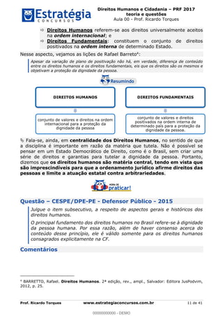 Direitos Humanos e Cidadania PRF 2017
teoria e questões
Aula 00 - Prof. Ricardo Torques
Prof. Ricardo Torques www.estrategiaconcursos.com.br 11 de 41
Direitos Humanos referem-se aos direitos universalmente aceitos
na ordem internacional; e
Direitos Fundamentais: constituem o conjunto de direitos
positivados na ordem interna de determinado Estado.
Nesse aspecto, vejamos as lições de Rafael Barreto4:
Apesar da variação de plano de positivação não há, em verdade, diferença de conteúdo
entre os direitos humanos e os direitos fundamentais, eis que os direitos são os mesmos e
objetivam a proteção da dignidade da pessoa.
Fala-se, ainda, em centralidade dos Direitos Humanos, no sentido de que
a disciplina é importante em razão da matéria que tutela. Não é possível se
pensar em um Estado Democrático de Direito, como é o Brasil, sem criar uma
série de direitos e garantias para tutelar a dignidade da pessoa. Portanto,
dizemos que os direitos humanos são matéria central, tendo em vista que
são imprescindíveis para que a ordenamento jurídico afirme direitos das
pessoas e limite a atuação estatal contra arbitrariedades.
Questão CESPE/DPE-PE - Defensor Público - 2015
Julgue o item subsecutivo, a respeito de aspectos gerais e históricos dos
direitos humanos.
O principal fundamento dos direitos humanos no Brasil refere-se à dignidade
da pessoa humana. Por essa razão, além de haver consenso acerca do
conteúdo desse princípio, ele é válido somente para os direitos humanos
consagrados explicitamente na CF.
Comentários
4
BARRETTO, Rafael. Direitos Humanos. 2ª edição, rev., ampl., Salvador: Editora JusPodvim,
2012, p. 25.
DIREITOS HUMANOS
conjunto de valores e direitos na ordem
internacional para a proteção da
dignidade da pessoa
DIREITOS FUNDAMENTAIS
conjunto de valores e direitos
positivados na ordem interna de
determinado país para a proteção da
dignidade da pessoa.
00000000000
00000000000 - DEMO
 