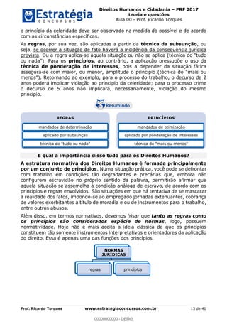 Direitos Humanos e Cidadania PRF 2017
teoria e questões
Aula 00 - Prof. Ricardo Torques
Prof. Ricardo Torques www.estrategiaconcursos.com.br 13 de 41
o princípio da celeridade deve ser observado na medida do possível e de acordo
com as circunstâncias específicas.
As regras, por sua vez, são aplicadas a partir da técnica da subsunção, ou
seja, se ocorrer a situação de fato haverá a incidência da consequência jurídica
prevista. Ou a regra aplica-
princípios, ao contrário, a aplicação pressupõe o uso da
técnica de ponderação de interesses, pois a depender da situação fática
assegura-se com maior, ou menor, amplitude
anos poderá implicar violação ao princípio da celeridade; para o processo crime
o decurso de 5 anos não implicará, necessariamente, violação do mesmo
princípio.
E qual a importância disso tudo para os Direitos Humanos?
A estrutura normativa dos Direitos Humanos é formada principalmente
por um conjunto de princípios. Numa situação prática, você pode se defrontar
com trabalho em condições tão degradantes e precárias que, embora não
configurem escravidão no próprio sentido da palavra, permitirão afirmar que
aquela situação se assemelha à condição análoga de escravo, de acordo com os
princípios e regras envolvidos. São situações em que há tentativa de se mascarar
a realidade dos fatos, impondo-se ao empregado jornadas extenuantes, cobrança
de valores exorbitantes a título de moradia e ou de instrumentos para o trabalho,
entre outros abusos.
Além disso, em termos normativos, devemos frisar que tanto as regras como
os princípios são considerados espécie de normas, logo, possuem
normatividade. Hoje não é mais aceita a ideia clássica de que os princípios
constituem tão somente instrumentos interpretativos e orientadores da aplicação
do direito. Essa é apenas uma das funções dos princípios.
REGRAS
mandados de determinação
aplicado por subsunção
técnica do "tudo ou nada"
PRINCÍPIOS
mandados de otimização
aplicado por ponderação de interesses
técnica do "mais ou menos"
NORMAS
JURÍDICAS
regras princípios
00000000000
00000000000 - DEMO
 