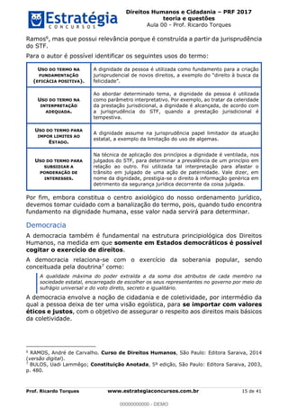 Direitos Humanos e Cidadania PRF 2017
teoria e questões
Aula 00 - Prof. Ricardo Torques
Prof. Ricardo Torques www.estrategiaconcursos.com.br 15 de 41
Ramos6, mas que possui relevância porque é construída a partir da jurisprudência
do STF.
Para o autor é possível identificar os seguintes usos do termo:
USO DO TERMO NA
FUNDAMENTAÇÃO
(EFICÁCIA POSITIVA).
A dignidade da pessoa é utilizada como fundamento para a criação
USO DO TERMO NA
INTERPRETAÇÃO
ADEQUADA.
Ao abordar determinado tema, a dignidade da pessoa é utilizada
como parâmetro interpretativo. Por exemplo, ao tratar da celeridade
da prestação jurisdicional, a dignidade é alcançada, de acordo com
a jurisprudência do STF, quando a prestação jurisdicional é
tempestiva.
USO DO TERMO PARA
IMPOR LIMITES AO
ESTADO.
A dignidade assume na jurisprudência papel limitador da atuação
estatal, a exemplo da limitação do uso de algemas.
USO DO TERMO PARA
SUBSIDIAR A
PONDERAÇÃO DE
INTERESSES.
Na técnica de aplicação dos princípios a dignidade é ventilada, nos
julgados do STF, para determinar a prevalência de um princípio em
relação ao outro. Foi utilizada tal interpretação para afastar o
trânsito em julgado de uma ação de paternidade. Vale dizer, em
nome da dignidade, prestigia-se o direito à informação genérica em
detrimento da segurança jurídica decorrente da coisa julgada.
Por fim, embora constitua o centro axiológico do nosso ordenamento jurídico,
devemos tomar cuidado com a banalização do termo, pois, quando tudo encontra
fundamento na dignidade humana, esse valor nada servirá para determinar.
Democracia
A democracia também é fundamental na estrutura principiológica dos Direitos
Humanos, na medida em que somente em Estados democráticos é possível
cogitar o exercício de direitos.
A democracia relaciona-se com o exercício da soberania popular, sendo
conceituada pela doutrina7 como:
A qualidade máxima do poder extraída a da soma dos atributos de cada membro na
sociedade estatal, encarregado de escolher os seus representantes no governo por meio do
sufrágio universal e do voto direto, secreto e igualitário.
A democracia envolve a noção de cidadania e de coletividade, por intermédio da
qual a pessoa deixa de ter uma visão egoística, para se importar com valores
éticos e justos, com o objetivo de assegurar o respeito aos direitos mais básicos
da coletividade.
6
RAMOS, André de Carvalho. Curso de Direitos Humanos, São Paulo: Editora Saraiva, 2014
(versão digital).
7
BULOS, Uadi Lammêgo; Constituição Anotada, 5º edição, São Paulo: Editora Saraiva, 2003,
p. 480.
00000000000
00000000000 - DEMO
 