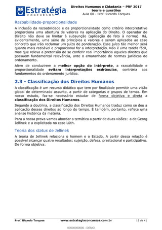 Direitos Humanos e Cidadania PRF 2017
teoria e questões
Aula 00 - Prof. Ricardo Torques
Prof. Ricardo Torques www.estrategiaconcursos.com.br 16 de 41
Razoabilidade-proporcionalidade
A inclusão da razoabilidade e da proporcionalidade como critério interpretativo
proporciona uma abertura de valores na aplicação do Direito. O operador do
Direito não deve se limitar à subsunção (aplicação do fato à norma). Há,
evidentemente, uma série de princípios e valores a serem aplicados ao caso
concreto que irão reclamar um juízo de ponderação. Esse juízo tão melhor será
quanto mais razoável e proporcional for a interpretação. Não é uma tarefa fácil,
mas que releva a pretensão de se conferir real importância aqueles direitos que
possuem fundamental relevância, ante o emaranhado de normas jurídicas do
ordenamento.
Além de conduzirem a melhor opção do intérprete, a razoabilidade e
proporcionalidade evitam interpretações esdrúxulas, contrária aos
fundamentos do ordenamento jurídico.
2.3 - Classificação dos Direitos Humanos
A classificação é um recurso didático que tem por finalidade permitir uma visão
global de determinado assunto, a partir de categorias e grupos de temas. Em
nosso estudo, faz-se necessário estudar de forma objetiva e direta a
classificação dos Direitos Humanos.
Segundo a doutrina, a classificação dos Direitos Humanos traduz como se deu a
aplicação desses direitos ao longo do tempo. É também, portanto, reflete uma
análise histórica da matéria.
Para a nossa prova vamos abordar a temática a partir de duas visões: a de Georg
Jellinek e a explicitada no caso Lüth.
Teoria dos status de Jellinek
A teoria de Jellinek relaciona o homem e o Estado. A partir dessa relação é
possível alcançar quatro resultados: sujeição, defesa, prestacional e participativo.
De forma objetiva:
00000000000
00000000000 - DEMO
 