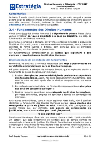 Direitos Humanos e Cidadania PRF 2017
teoria e questões
Aula 00 - Prof. Ricardo Torques
Prof. Ricardo Torques www.estrategiaconcursos.com.br 19 de 41
Comentários
O direito à saúde constitui um direito prestacional, por meio do qual a pessoa
poderá exigir do Estado os meios e instrumentos necessários a fim de lhe garantir
uma vida saudável. Portanto, trata-se de direito positivo, de modo que a
alternativa D é a correta e gabarito da questão.
2.4 - Fundamentos dos Direitos Humanos
Vimos que a base dos direitos humanos é a dignidade da pessoa. Nesse tópico
vamos investigar por que a dignidade é a base da disciplina, ou seja, os
fundamentos dos Direitos Humanos.
Esse tema é complexo e abstrato, envolvendo conceitos históricos e discussões
filosóficas. Entretanto, como o assunto é recorrente em provas, vamos trazer os
assuntos de forma sucinta e didática, com destaque para as principais
informações, em duas linhas de pensamento.
Por fundamentação compreendem-se as razões que legitimam e que
motivam o reconhecimento dos Direitos Humanos.
Impossibilidade de delimitação dos fundamentos
Formou-se, na doutrina, a corrente negativista que nega a possibilidade de
ser definido um fundamento para os Direitos Humanos.
Há quem entenda, a exemplo de Norberto Bobbio, que é impossível definir o
fundamento de nossa disciplina, por 3 motivos:
1. Existem divergências quanto à definição de qual seria o conjunto de
direitos abrangidos. Assim, não seria possível definir o fundamento, pois
nem se sabe ao certo quais são os direitos compreendidos em nossa
disciplina;
2. Em razão de sua historicidade, os Direitos Humanos constituem disciplina
que está em constante evolução; e
3. Direitos Humanos constituem uma categoria de direitos heterogênea,
por vezes conflituosa, exigindo do aplicador a técnica da ponderação de
interesses.
Para outros doutrinadores, como o autor espanhol Peres Luño, não é possível
identificar o fundamento dos Direitos Humanos porque esses direitos são
consagrados a partir de juízos de valor. Vale dizer, são consagrados por
opções morais que, por definição, não podem ser comprovadas ou
justificadas, mas apenas aceitas por convicção pessoal.
O que significa isso?
Consiste no fato de que não existe uma norma, como é o texto constitucional de
um Estado, que seja fundamento de validade para as demais normas de
determinado ordenamento jurídico. Em Direito Constitucional estudamos que a
Constituição é fundamento de validade para todas as normas infraconstitucionais.
Já na seara dos Direitos Humanos, como inexiste um referencial (como a
00000000000
00000000000 - DEMO
 