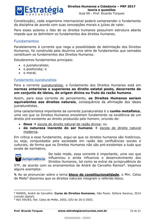 Direitos Humanos e Cidadania PRF 2017
teoria e questões
Aula 00 - Prof. Ricardo Torques
Prof. Ricardo Torques www.estrategiaconcursos.com.br 20 de 41
Constituição), cada organismo internacional poderá compreender o fundamento
da disciplina de acordo com suas concepções morais e juízos de valor.
Para esses autores o fato de os direitos humanos possuírem estrutura aberta
impede que se delimitem os fundamentos dos direitos humanos.
Fundamentos
Paralelamente à corrente que nega a possibilidade de delimitação dos Direitos
Humanos, foi construída pela doutrina uma série de fundamentos que somados
constituem os fundamentos dos Direitos Humanos.
Estudaremos fundamentos principais:
o jusnaturalista;
o positivista; e
o moral.
Fundamento Jusnaturalista
Para a corrente jusnaturalista, o fundamento dos Direitos Humanos está em
normas anteriores e superiores ao direito estatal posto, decorrente de
um conjunto de ideias, de origem divina ou fruto da razão humana.
Assim, para essa corrente de pensamento, os Direitos Humanos seriam
equivalentes aos direitos naturais, consequência da afirmação dos ideais
jusnaturalistas.
Uma característica importante da corrente jusnaturalista é o cunho metafísico,
uma vez que os Direitos Humanos encontram fundamento na existência de um
direito pré-existente ao direito produzido pelo homem, oriundo de:
Deus escola de direito natural de razão divina; ou
da natureza inerente do ser humano escola de direito natural
moderna.
Em crítica a esse fundamento, argui-se que os direitos humanos são históricos,
ou seja, conquistados pela sociedade em razão das confluências sociais e
culturais, de forma que os Direitos Humanos não são pré-existentes a tudo que
existe de normativo.
De todo modo, essa corrente é importante, uma vez que
influenciou e ainda influencia o desenvolvimento dos
Direitos Humanos, tal como se extrai da jurisprudência do
STF, de acordo com os ensinamentos de André de Carvalho Ramos8. Vejamos
alguns exemplos:
Ao se pronunciar sobre o tema bloco de constitucionalidade, o Min. Celso
de Mello9 discorreu que os direitos naturais integram o referido bloco.
8
RAMOS, André de Carvalho. Curso de Direitos Humanos, São Paulo: Editora Saraiva, 2014
(versão digital).
9
ADI 595/ES, Rel. Celso de Mello, 2002, DJU de 26-2-2002.
00000000000
00000000000 - DEMO
 