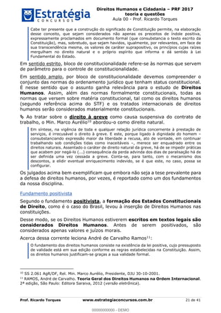 Direitos Humanos e Cidadania PRF 2017
teoria e questões
Aula 00 - Prof. Ricardo Torques
Prof. Ricardo Torques www.estrategiaconcursos.com.br 21 de 41
Cabe ter presente que a construção do significado de Constituição permite, na elaboração
desse conceito, que sejam considerados não apenas os preceitos de índole positiva,
expressamente proclamados em documento formal (que consubstancia o texto escrito da
Constituição), mas, sobretudo, que sejam havidos, igualmente, por relevantes, em face de
sua transcendência mesma, os valores de caráter suprapositivo, os princípios cujas raízes
mergulham no direito natural e o próprio espírito que informa e dá sentido à Lei
Fundamental do Estado.
Em sentido estrito, bloco de constitucionalidade refere-se às normas que servem
de parâmetro para o controle de constitucionalidade.
Em sentido amplo, por bloco de constitucionalidade devemos compreender o
conjunto das normas do ordenamento jurídico que tenham status constitucional.
É nesse sentido que o assunto ganha relevância para o estudo de Direitos
Humanos. Assim, além das normas formalmente constitucionais, todas as
normas que versem sobre matéria constitucional, tal como os direitos humanos
(segundo referência acima do STF) e os tratados internacionais de direitos
humanos serão considerados materialmente constitucionais.
Ao tratar sobre o direito à greve como causa suspensiva do contrato de
trabalho, o Min. Marco Aurélio10 abordou-o como direito natural.
Em síntese, na vigência de toda e qualquer relação jurídica concernente à prestação de
serviços, é irrecusável o direito à greve. E este, porque ligado à dignidade do homem
consubstanciando expressão maior da liberdade a recusa, ato de vontade, em continuar
trabalhando sob condições tidas como inaceitáveis , merece ser enquadrado entre os
direitos naturais. Assentado o caráter de direito natural da greve, há de se impedir práticas
que acabem por negá-lo (...) consequência da perda advinda dos dias de paralisação há de
ser definida uma vez cessada a greve. Conta-se, para tanto, com o mecanismo dos
descontos, a elidir eventual enriquecimento indevido, se é que este, no caso, possa se
configurar.
Os julgados acima bem exemplificam que embora não seja a tese prevalente para
a defesa de direitos humanos, por vezes, é reportado como um dos fundamentos
da nossa disciplina.
Fundamento positivista
Segundo o fundamento positivista, a formação dos Estados Constitucionais
de Direito, como é o caso do Brasil, levou à inserção de Direitos Humanos nas
constituições.
Desse modo, se os Direitos Humanos estiverem escritos em textos legais são
considerados Direitos Humanos. Antes de serem positivados, são
considerados apenas valores e juízos morais.
Acerca dessa corrente leciona André de Carvalho Ramos11:
O fundamento dos direitos humanos consiste na existência da lei positiva, cujo pressuposto
de validade está em sua edição conforme as regras estabelecidas na Constituição. Assim,
os direitos humanos justificam-se graças a sua validade formal.
10
SS 2.061 AgR/DF, Rel. Min. Marco Aurélio, Presidente, DJU 30-10-2001.
11
RAMOS, André de Carvalho. Teoria Geral dos Direitos Humanos na Ordem Internacional.
2ª edição, São Paulo: Editora Saraiva, 2012 (versão eletrônica).
00000000000
00000000000 - DEMO
 