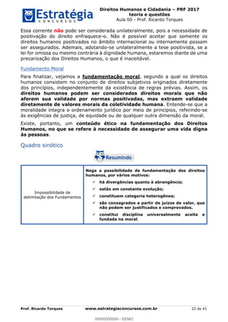 Direitos Humanos e Cidadania PRF 2017
teoria e questões
Aula 00 - Prof. Ricardo Torques
Prof. Ricardo Torques www.estrategiaconcursos.com.br 22 de 41
Essa corrente não pode ser considerada unilateralmente, pois a necessidade de
positivação do direito enfraquece-o. Não é possível aceitar que somente os
direitos humanos positivados no âmbito internacional ou internamente possam
ser assegurados. Ademais, adotando-se unilateralmente a tese positivista, se a
lei for omissa ou mesmo contrária à dignidade humana, estaremos diante de uma
precarização dos Direitos Humanos, o que é inaceitável.
Fundamento Moral
Para finalizar, vejamos a fundamentação moral, segundo a qual os direitos
humanos consistem no conjunto de direitos subjetivos originados diretamente
dos princípios, independentemente da existência de regras prévias. Assim, os
direitos humanos podem ser considerados direitos morais que não
aferem sua validade por normas positivadas, mas extraem validade
diretamente de valores morais da coletividade humana. Entende-se que a
moralidade integra o ordenamento jurídico por meio de princípios, referindo-se
às exigências de justiça, de equidade ou de qualquer outra dimensão da moral.
Existe, portanto, um conteúdo ético na fundamentação dos Direitos
Humanos, no que se refere à necessidade de assegurar uma vida digna
às pessoas.
Quadro sinótico
Impossibilidade de
delimitação dos Fundamentos
Nega a possibilidade de fundamentação dos direitos
humanos, por vários motivos:
há divergências quanto à abrangência;
estão em constante evolução;
constituem categoria heterogênea;
são consagrados a partir de juízos de valor, que
não podem ser justificados e comprovados.
constitui disciplina universalmente aceita e
fundada na moral.
00000000000
00000000000 - DEMO
 