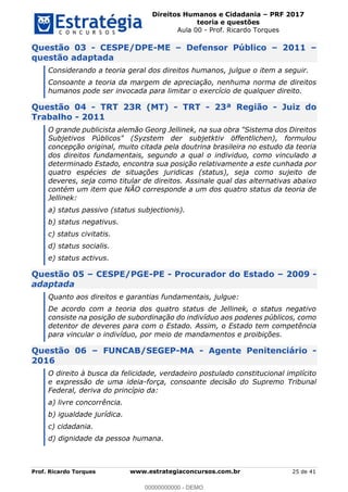 Direitos Humanos e Cidadania PRF 2017
teoria e questões
Aula 00 - Prof. Ricardo Torques
Prof. Ricardo Torques www.estrategiaconcursos.com.br 25 de 41
Questão 03 - CESPE/DPE-ME Defensor Público 2011
questão adaptada
Considerando a teoria geral dos direitos humanos, julgue o item a seguir.
Consoante a teoria da margem de apreciação, nenhuma norma de direitos
humanos pode ser invocada para limitar o exercício de qualquer direito.
Questão 04 - TRT 23R (MT) - TRT - 23ª Região - Juiz do
Trabalho - 2011
O grande publicista alemão Georg Jellinek, na sua obra "Sistema dos Direitos
Subjetivos Públicos" (Syzstem der subjetktiv öffentlichen), formulou
concepção original, muito citada pela doutrina brasileira no estudo da teoria
dos direitos fundamentais, segundo a qual o individuo, como vinculado a
determinado Estado, encontra sua posição relativamente a este cunhada por
quatro espécies de situações juridicas (status), seja como sujeito de
deveres, seja como titular de direitos. Assinale qual das alternativas abaixo
contém um item que NÃO corresponde a um dos quatro status da teoria de
Jellinek:
a) status passivo (status subjectionis).
b) status negativus.
c) status civitatis.
d) status socialis.
e) status activus.
Questão 05 CESPE/PGE-PE - Procurador do Estado 2009 -
adaptada
Quanto aos direitos e garantias fundamentais, julgue:
De acordo com a teoria dos quatro status de Jellinek, o status negativo
consiste na posição de subordinação do indivíduo aos poderes públicos, como
detentor de deveres para com o Estado. Assim, o Estado tem competência
para vincular o indivíduo, por meio de mandamentos e proibições.
Questão 06 FUNCAB/SEGEP-MA - Agente Penitenciário -
2016
O direito à busca da felicidade, verdadeiro postulado constitucional implícito
e expressão de uma ideia-força, consoante decisão do Supremo Tribunal
Federal, deriva do princípio da:
a) livre concorrência.
b) igualdade jurídica.
c) cidadania.
d) dignidade da pessoa humana.
00000000000
00000000000 - DEMO
 