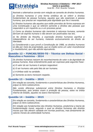 Direitos Humanos e Cidadania PRF 2017
teoria e questões
Aula 00 - Prof. Ricardo Torques
Prof. Ricardo Torques www.estrategiaconcursos.com.br 27 de 41
Assinale a alternativa correta com relação ao conceito de direitos humanos.
a) Direitos humanos é uma forma sintética de se referir a direitos
fundamentais da pessoa humana, aqueles que são essenciais à pessoa
humana, que precisa ser respeitada pela dignidade que lhe é inerente.
b) Direitos humanos são aqueles que estão previstos de forma expressa em
uma Constituição e que se referem somente a direitos das pessoas que
respondem a um inquérito ou a um processo penal.
c) Como os direitos humanos são inerentes à natureza humana, somente
derivam do espírito humano e não devem ser positivados nas leis.
d) No âmbito da filosofia, a expressão direitos humanos significa a
independência do ser humano, tratando exclusivamente do direito de
liberdade.
e) Considerando o que prevê a Constituição de 1988, os direitos humanos
se dão por meio da propriedade, que se impõe como um valor incondicional
e insubstituível, que não admite equivalente.
Questão 12 FUNCAB/SEDS-TO - Técnico em Defesa Social -
Masculino e Feminino - 2014
Os direitos humanos nascem do reconhecimento do valor e da dignidade da
pessoa humana. Esse entendimento pode ser expresso pela seguinte frase:
a) O valor do ser humano é sempre negociável.
b) O ser humano vale pelo fato de ser humano.
c) A ênfase está na caridade.
d) Somente os bons merecem respeito.
Questão 13 Inédita 2015
Em relação ao conceito, fundamento e características dos Direitos Humanos,
julgue os itens subsecutivos.
Não existe diferença substancial entre Direitos Humanos e Direitos
Fundamentais, pois ambos visam à proteção da pessoa, estes na órbita
interna do Estado, aqueles na seara internacional.
Questão 14 Inédita 2015
Em relação ao conceito, fundamento e características dos Direitos Humanos,
julgue os itens subsecutivos.
Em relação aos fundamentos dos Direitos Humanos, predomina a teoria da
fundamentação moral, segundo o qual os direitos humanos são direitos
morais que não aferem validade em normas positivas, mas diretamente de
valores morais da coletividade humana.
00000000000
00000000000 - DEMO
 