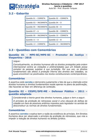 Direitos Humanos e Cidadania PRF 2017
teoria e questões
Aula 00 - Prof. Ricardo Torques
Prof. Ricardo Torques www.estrategiaconcursos.com.br 28 de 41
3.2 - Gabarito
Questão 01 CORRETA Questão 02 CORRETA
Questão 03 INCORRETA Questão 04 D
Questão 05 INCORRETA Questão 06 D
Questão 07 A Questão 08 CORRETA
Questão 09 INCORRETA Questão 10 CORRETA
Questão 11 A Questão 12 B
Questão 13 CORRETA Questão 14 INCORRETA
3.3 - Questões com Comentários
Questão 01 - MPE-SC/MPE-SC - Promotor de Justiça
Vespertina - 2016
Julgue:
Conceitualmente, os direitos humanos são os direitos protegidos pela ordem
internacional contra as violações e arbitrariedades que um Estado possa
cometer às pessoas sujeitas à sua jurisdição. Por sua vez, os direitos
fundamentais são afetos à proteção interna dos direitos dos cidadãos, os
quais encontram-se positivados nos textos constitucionais contemporâneos.
Comentários
A assertiva está correta e demonstra justamente o fato de que a distinção entre
direitos humanos e direitos fundamentais reside apenas no plano da positivação,
não havendo se falar em diferença de conteúdo.
Questão 02 CESPE/DPE-ME Defensor Público 2011
questão adaptada
Considerando a teoria geral dos direitos humanos, julgue o item a seguir.
O princípio da proibição do retrocesso social é uma cláusula de defesa do
cidadão em face de possíveis arbítrios impostos pelo legislador no sentido de
desconstituir as normas de direitos fundamentais.
Comentários
A assertiva correta e explica bem a razão da existência do princípio. Em Direitos
Humanos deve ser observado o princípio da proibição do retrocesso, que visa a
impedir a redução de direitos humanos no âmbito jurídico.
00000000000
00000000000 - DEMO
 