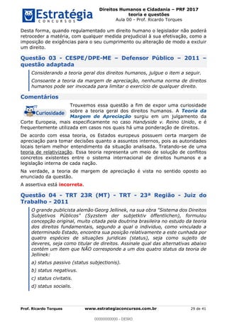Direitos Humanos e Cidadania PRF 2017
teoria e questões
Aula 00 - Prof. Ricardo Torques
Prof. Ricardo Torques www.estrategiaconcursos.com.br 29 de 41
Desta forma, quando regulamentado um direito humano o legislador não poderá
retroceder a matéria, com qualquer medida prejudicial à sua efetivação, como a
imposição de exigências para o seu cumprimento ou alteração de modo a excluir
um direito.
Questão 03 - CESPE/DPE-ME Defensor Público 2011
questão adaptada
Considerando a teoria geral dos direitos humanos, julgue o item a seguir.
Consoante a teoria da margem de apreciação, nenhuma norma de direitos
humanos pode ser invocada para limitar o exercício de qualquer direito.
Comentários
Trouxemos essa questão a fim de expor uma curiosidade
sobre a teoria geral dos direitos humanos. A Teoria da
Margem de Apreciação surgiu em um julgamento da
Corte Europeia, mais especificamente no caso Handyside v. Reino Unido, e é
frequentemente utilizada em casos nos quais há uma ponderação de direitos.
De acordo com essa teoria, os Estados europeus possuem certa margem de
apreciação para tomar decisões quanto a assuntos internos, pois as autoridades
locais teriam melhor entendimento da situação analisada. Tratando-se de uma
teoria de relativização. Essa teoria representa um meio de solução de conflitos
concretos existentes entre o sistema internacional de direitos humanos e a
legislação interna de cada nação.
Na verdade, a teoria de margem de apreciação é vista no sentido oposto ao
enunciado da questão.
A assertiva está incorreta.
Questão 04 - TRT 23R (MT) - TRT - 23ª Região - Juiz do
Trabalho - 2011
O grande publicista alemão Georg Jellinek, na sua obra "Sistema dos Direitos
Subjetivos Públicos" (Syzstem der subjetktiv öffentlichen), formulou
concepção original, muito citada pela doutrina brasileira no estudo da teoria
dos direitos fundamentais, segundo a qual o individuo, como vinculado a
determinado Estado, encontra sua posição relativamente a este cunhada por
quatro espécies de situações juridicas (status), seja como sujeito de
deveres, seja como titular de direitos. Assinale qual das alternativas abaixo
contém um item que NÃO corresponde a um dos quatro status da teoria de
Jellinek:
a) status passivo (status subjectionis).
b) status negativus.
c) status civitatis.
d) status socialis.
00000000000
00000000000 - DEMO
 