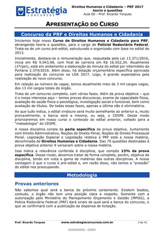 Direitos Humanos e Cidadania PRF 2017
teoria e questões
Aula 00 - Prof. Ricardo Torques
Prof. Ricardo Torques www.estrategiaconcursos.com.br 3 de 41
Concurso da PRF e Direitos Humanos e Cidadania
Iniciamos hoje nosso Curso de Direitos Humanos e Cidadania para PRF,
abrangendo teoria e questões, para o cargo de Policial Rodoviário Federal.
Trata-se de um curso pré-edital, estruturado e organizado com base no edital de
2013.
Inicialmente, destaca-se a remuneração que, reajustada pela Lei 13.371/2016,
inicia em R$ 9.043,98, com final de carreira em R$ 16.552,34. Atualmente
(1º/jan), está em andamento a elaboração da minuta do edital por intermédio da
Portaria 2.374/2016. Além disso, há dotação orçamentária específica aprovada
para realização do concurso na LOA 2017. Logo, é grande expectativa pela
realização de novo concurso.
Em relação ao número de vagas, temos atualmente mais de 3 mil cargos vagos,
dos 13 mil cargos totais do órgão.
Trata de um concurso completo, com várias fases. Além da prova objetiva que
é o nosso interesse aqui temos provas discursivas, exame de capacidade física,
avaliação de saúde física e psicológica, investigação social e funcional, bem como
avaliação de títulos. De todas essas fases, apenas a última não é eliminatória.
Ao que tudo indica, o edital vindouro será muito semelhante ao anterior e, muito
provavelmente, a banca será a mesma, ou seja, o CESPE. Desse modo
priorizaremos em nosso curso o conteúdo do edital anterior, voltado para a
A nossa disciplina consta da parte específica da prova objetiva. Juntamente
com Direito Administrativo, Noções de Direito Penal, Noções de Direito Processual
Penal, Legislação Especial e Legislação relativa à PRF está a nossa matéria,
denominada de Direitos Humanos e Cidadania. Das 70 questões destinadas à
prova objetiva anterior 9 versaram sobre a nossa matéria.
Isso indica a relevância conferida à disciplina, que compôs 13% da prova
específica. Desse modo, devemos tratar de forma completa, porém, objetiva da
disciplina, tendo em vista a gama de matérias das outras disciplinas. A nossa
vantagem é que o curso é pré-edital e, em razão disso,
do edital nos preocupando.
Metodologia
Provas anteriores
Não sabemos qual será a banca do próximo certamente. Existem boatos,
contudo, o órgão não tem uma posição clara a respeito. Somente com a
autorização pelo Ministério do Planejamento Orçamento e Gestão (MPOG), a
Polícia Rodoviária Federal (PRF) dará sinais de qual será a banca do concurso, o
que se confirmará com a publicação da dispensa de licitação.
00000000000
00000000000 - DEMO
 