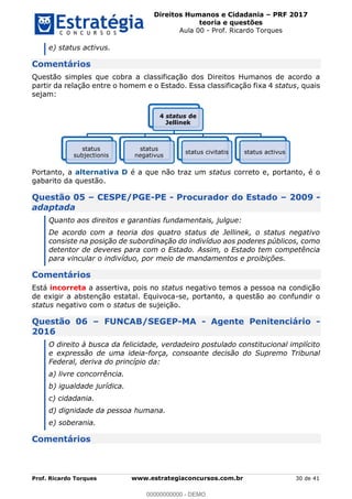 Direitos Humanos e Cidadania PRF 2017
teoria e questões
Aula 00 - Prof. Ricardo Torques
Prof. Ricardo Torques www.estrategiaconcursos.com.br 30 de 41
e) status activus.
Comentários
Questão simples que cobra a classificação dos Direitos Humanos de acordo a
partir da relação entre o homem e o Estado. Essa classificação fixa 4 status, quais
sejam:
Portanto, a alternativa D é a que não traz um status correto e, portanto, é o
gabarito da questão.
Questão 05 CESPE/PGE-PE - Procurador do Estado 2009 -
adaptada
Quanto aos direitos e garantias fundamentais, julgue:
De acordo com a teoria dos quatro status de Jellinek, o status negativo
consiste na posição de subordinação do indivíduo aos poderes públicos, como
detentor de deveres para com o Estado. Assim, o Estado tem competência
para vincular o indivíduo, por meio de mandamentos e proibições.
Comentários
Está incorreta a assertiva, pois no status negativo temos a pessoa na condição
de exigir a abstenção estatal. Equivoca-se, portanto, a questão ao confundir o
status negativo com o status de sujeição.
Questão 06 FUNCAB/SEGEP-MA - Agente Penitenciário -
2016
O direito à busca da felicidade, verdadeiro postulado constitucional implícito
e expressão de uma ideia-força, consoante decisão do Supremo Tribunal
Federal, deriva do princípio da:
a) livre concorrência.
b) igualdade jurídica.
c) cidadania.
d) dignidade da pessoa humana.
e) soberania.
Comentários
4 status de
Jellinek
status
subjectionis
status
negativus
status civitatis status activus
00000000000
00000000000 - DEMO
 