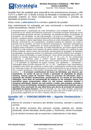 Direitos Humanos e Cidadania PRF 2017
teoria e questões
Aula 00 - Prof. Ricardo Torques
Prof. Ricardo Torques www.estrategiaconcursos.com.br 31 de 41
Questão fácil! Na realidade para respondê-la nem precisaríamos conhecer a ADI
4.277 e a ADPF 132. O direito à busca da felicidade é considerado pelo STF um
postulado implícito ao Texto Constitucional, que maximiza o princípio da
dignidade da pessoa humana.
Desse modo, a alternativa D é a correta e gabarito da questão.
Esse entendimento foi sufragado em caso envolvendo o reconhecimento de
uniões homoafetivas. Decidiu o STF:
apoiando-se em valiosa hermenêutica construtiva e invocando princípios essenciais (como
os da dignidade da pessoa humana, da liberdade, da autodeterminação, da igualdade, do
pluralismo, da intimidade, da não discriminação e da busca da felicidade) reconhece
assistir, a qualquer pessoa, o direito fundamental à orientação sexual, havendo proclamado,
por isso mesmo, a plena legitimidade ético-jurídica da união homoafetiva como entidade
familiar, atribuindo-lhe, em consequência, verdadeiro estatuto de cidadania, em ordem a
permitir que se extraiam, em favor de parceiros homossexuais, relevantes consequências
no plano do Direito, notadamente no campo previdenciário, e, também, na esfera das
relações sociais e familiares. A extensão, às uniões homoafetivas, do mesmo regime jurídico
aplicável à união estável entre pessoas de gênero distinto justifica-se e legitima-se pela
direta incidência, dentre outros, dos princípios constitucionais da igualdade, da liberdade,
da dignidade, da segurança jurídica e do postulado constitucional implícito que consagra o
direito à busca da felicidade, os quais configuram, numa estrita dimensão que privilegia o
sentido de inclusão decorrente da própria CR (art. 1º, III, e art. 3º, IV), fundamentos
autônomos e suficientes aptos a conferir suporte legitimador à qualificação das
conjugalidades entre pessoas do mesmo sexo como espécie do gênero entidade familiar.
(...) O postulado da dignidade da pessoa humana, que representa considerada a
centralidade desse princípio essencial (CF, art. 1º, III) significativo vetor interpretativo,
verdadeiro valor-fonte que conforma e inspira todo o ordenamento constitucional vigente
em nosso País, traduz, de modo expressivo, um dos fundamentos em que se assenta, entre
nós, a ordem republicana e democrática consagrada pelo sistema de direito constitucional
positivo. (...) O princípio constitucional da busca da felicidade, que decorre, por
implicitude, do núcleo de que se irradia o postulado da dignidade da pessoa
humana, assume papel de extremo relevo no processo de afirmação, gozo e
expansão dos direitos fundamentais, qualificando-se, em função de sua própria
teleologia, como fator de neutralização de práticas ou de omissões lesivas cuja
ocorrência possa comprometer, afetar ou, até mesmo, esterilizar direitos e
franquias individuais. Assiste, por isso mesmo, a todos, sem qualquer exclusão, o
direito à busca da felicidade, verdadeiro postulado constitucional implícito, que se
qualifica como expressão de uma ideia-força que deriva do princípio da essencial
dignidade da pessoa humana. -AgR, rel. min. Celso de Mello, julgamento
em 16-8-2011, Segunda Turma, DJE de 26-8-2011.) Vide: ADI 4.277 e ADPF 132, rel. min.
Ayres Britto, julgamento em 5-5-2011, Plenário, DJE de 14-10-2011.
Questão 07 FUNCAB/SEGEP-MA - Agente Penitenciário -
2016
Acerca do conceito e estrutura dos direitos humanos, assinale a assertiva
correta.
a) Os direitos humanos têm estrutura variada, podendo ser: direito-
pretensão, direito-liberdade, direito-poder e, finalmente, direito-imunidade.
b) Os direitos humanos são os essenciais e dispensáveis à vida digna.
00000000000
00000000000 - DEMO
 