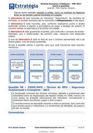 Direitos Humanos e Cidadania PRF 2017
teoria e questões
Aula 00 - Prof. Ricardo Torques
Prof. Ricardo Torques www.estrategiaconcursos.com.br 33 de 41
Cita-se como exemplo vedação à prisão, salvo na hipótese de flagrante
delito ou de decisão judicial transitada em julgado.
A alternativa B
afirmado, os Direitos Humanos são os essenciais e indispensáveis à vida digna.
A alternativa C está incorreta, pois, conforme explicamos acima o direito
pretensão confere a alguém a prerrogativa de exigir a atuação de outrem. O
conceito trazido na alternativa é do direito-imunidade.
A alternativa D está igualmente incorreta, pois confunde o conceito de direito-
liberdade, com o direito-poder. No primeiro caso, impõe-se uma abstenção
estatal.
O erro da alternativa E está no fato de que o conceito apresentado não é do
direito-poder, mas do direito-pretensão.
Já que a questão cobrou o assunto, para que você memorizar esse assunto,
memorize:
Questão 08 CESPE/MPU - Técnico do MPU - Segurança
Institucional e Transporte - 2015
A Declaração Universal dos Direitos Humanos, adotada e proclamada pela
Assembleia Geral da Organização das Nações Unidas em 1948, marcou um
novo tempo na proteção internacional dos indivíduos. Considerando o
preâmbulo desse documento, julgue o item a seguir.
O reconhecimento da dignidade inerente a todas as pessoas, bem como dos
seus direitos iguais e inalienáveis, é o fundamento da liberdade, da justiça e
da paz no mundo.
Comentários
direito-pretensão
direito a ter alto
que o Estado
(ou 3º) devem
agir
direito à
educação
direito-liberdade
abstenção
liberdade de
credo
direito poder
exigir a sujeição
direito à
assistência
jurídica
direito-imunidade
impede
vedação à
prisão, salvo
flagrante
00000000000
00000000000 - DEMO
 