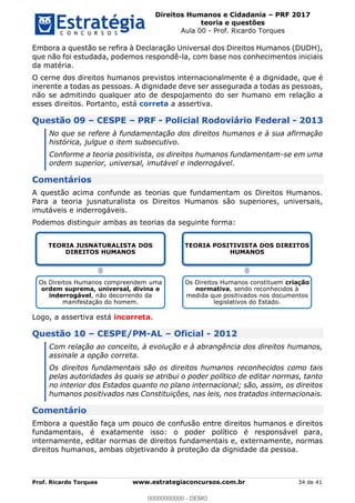 Direitos Humanos e Cidadania PRF 2017
teoria e questões
Aula 00 - Prof. Ricardo Torques
Prof. Ricardo Torques www.estrategiaconcursos.com.br 34 de 41
Embora a questão se refira à Declaração Universal dos Direitos Humanos (DUDH),
que não foi estudada, podemos respondê-la, com base nos conhecimentos iniciais
da matéria.
O cerne dos direitos humanos previstos internacionalmente é a dignidade, que é
inerente a todas as pessoas. A dignidade deve ser assegurada a todas as pessoas,
não se admitindo qualquer ato de despojamento do ser humano em relação a
esses direitos. Portanto, está correta a assertiva.
Questão 09 CESPE PRF - Policial Rodoviário Federal - 2013
No que se refere à fundamentação dos direitos humanos e à sua afirmação
histórica, julgue o item subsecutivo.
Conforme a teoria positivista, os direitos humanos fundamentam-se em uma
ordem superior, universal, imutável e inderrogável.
Comentários
A questão acima confunde as teorias que fundamentam os Direitos Humanos.
Para a teoria jusnaturalista os Direitos Humanos são superiores, universais,
imutáveis e inderrogáveis.
Podemos distinguir ambas as teorias da seguinte forma:
Logo, a assertiva está incorreta.
Questão 10 CESPE/PM-AL Oficial - 2012
Com relação ao conceito, à evolução e à abrangência dos direitos humanos,
assinale a opção correta.
Os direitos fundamentais são os direitos humanos reconhecidos como tais
pelas autoridades às quais se atribui o poder político de editar normas, tanto
no interior dos Estados quanto no plano internacional; são, assim, os direitos
humanos positivados nas Constituições, nas leis, nos tratados internacionais.
Comentário
Embora a questão faça um pouco de confusão entre direitos humanos e direitos
fundamentais, é exatamente isso: o poder político é responsável para,
internamente, editar normas de direitos fundamentais e, externamente, normas
direitos humanos, ambas objetivando à proteção da dignidade da pessoa.
TEORIA JUSNATURALISTA DOS
DIREITOS HUMANOS
Os Direitos Humanos compreendem uma
ordem suprema, universal, divina e
inderrogável, não decorrendo da
manifestação do homem.
TEORIA POSITIVISTA DOS DIREITOS
HUMANOS
Os Direitos Humanos constituem criação
normativa, sendo reconhecidos à
medida que positivados nos documentos
legislativos do Estado.
00000000000
00000000000 - DEMO
 