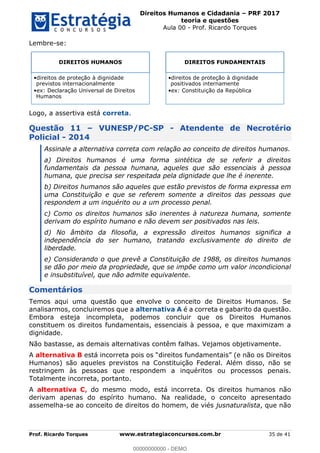 Direitos Humanos e Cidadania PRF 2017
teoria e questões
Aula 00 - Prof. Ricardo Torques
Prof. Ricardo Torques www.estrategiaconcursos.com.br 35 de 41
Lembre-se:
Logo, a assertiva está correta.
Questão 11 VUNESP/PC-SP - Atendente de Necrotério
Policial - 2014
Assinale a alternativa correta com relação ao conceito de direitos humanos.
a) Direitos humanos é uma forma sintética de se referir a direitos
fundamentais da pessoa humana, aqueles que são essenciais à pessoa
humana, que precisa ser respeitada pela dignidade que lhe é inerente.
b) Direitos humanos são aqueles que estão previstos de forma expressa em
uma Constituição e que se referem somente a direitos das pessoas que
respondem a um inquérito ou a um processo penal.
c) Como os direitos humanos são inerentes à natureza humana, somente
derivam do espírito humano e não devem ser positivados nas leis.
d) No âmbito da filosofia, a expressão direitos humanos significa a
independência do ser humano, tratando exclusivamente do direito de
liberdade.
e) Considerando o que prevê a Constituição de 1988, os direitos humanos
se dão por meio da propriedade, que se impõe como um valor incondicional
e insubstituível, que não admite equivalente.
Comentários
Temos aqui uma questão que envolve o conceito de Direitos Humanos. Se
analisarmos, concluiremos que a alternativa A é a correta e gabarito da questão.
Embora esteja incompleta, podemos concluir que os Direitos Humanos
constituem os direitos fundamentais, essenciais à pessoa, e que maximizam a
dignidade.
Não bastasse, as demais alternativas contêm falhas. Vejamos objetivamente.
A alternativa B está incorreta poi
Humanos) são aqueles previstos na Constituição Federal. Além disso, não se
restringem às pessoas que respondem a inquéritos ou processos penais.
Totalmente incorreta, portanto.
A alternativa C, do mesmo modo, está incorreta. Os direitos humanos não
derivam apenas do espírito humano. Na realidade, o conceito apresentado
assemelha-se ao conceito de direitos do homem, de viés jusnaturalista, que não
DIREITOS HUMANOS
direitos de proteção à dignidade
previstos internacionalmente
ex: Declaração Universal de Direitos
Humanos
DIREITOS FUNDAMENTAIS
direitos de proteção à dignidade
positivados internamente
ex: Constituição da República
00000000000
00000000000 - DEMO
 