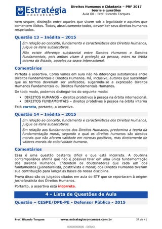 Direitos Humanos e Cidadania PRF 2017
teoria e questões
Aula 00 - Prof. Ricardo Torques
Prof. Ricardo Torques www.estrategiaconcursos.com.br 37 de 41
nem sequer, distinção entre aqueles que vivem sob a legalidade e aqueles que
comentem ilícitos. Todos, absolutamente todos, devem ter seus direitos humanos
respeitados.
Questão 13 Inédita 2015
Em relação ao conceito, fundamento e características dos Direitos Humanos,
julgue os itens subsecutivos.
Não existe diferença substancial entre Direitos Humanos e Direitos
Fundamentais, pois ambos visam à proteção da pessoa, estes na órbita
interna do Estado, aqueles na seara internacional.
Comentários
Perfeita a assertiva. Como vimos em aula não há diferenças substanciais entre
Direitos Fundamentais e Direitos Humanos. Há, inclusive, autores que sustentam
que os termos deveriam ser unificados, sugerindo-se a expressão Direitos
Humanos Fundamentais ou Direitos Fundamentais Humanos.
De todo modo, podemos distingui-los do seguinte modo:
DIREITOS HUMANOS direitos protetivos à pessoa na órbita internacional.
DIREITOS FUNDAMENTAIS direitos protetivos à pessoa na órbita interna
Está correta, portanto, a assertiva.
Questão 14 Inédita 2015
Em relação ao conceito, fundamento e características dos Direitos Humanos,
julgue os itens subsecutivos.
Em relação aos fundamentos dos Direitos Humanos, predomina a teoria da
fundamentação moral, segundo o qual os direitos humanos são direitos
morais que não aferem validade em normas positivas, mas diretamente de
valores morais da coletividade humana.
Comentários
Essa é uma questão bastante difícil e que está incorreta. A doutrina
contemporânea afirma que não é possível falar em uma única fundamentação
dos Direitos Humanos. Entendem os doutrinadores que cada um dos
fundamentos (jusnaturalista, postitivista e moral) dos Direitos Humanos tiveram
sua contribuição para lançar as bases da nossa disciplina.
Prova disso são os julgados citados em aula do STF que se reportaram à origem
jusnaturalista dos Direitos Humanos.
Portanto, a assertiva está incorreta.
4 - Lista de Questões de Aula
Questão CESPE/DPE-PE - Defensor Público - 2015
00000000000
00000000000 - DEMO
 