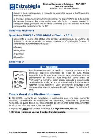 Direitos Humanos e Cidadania PRF 2017
teoria e questões
Aula 00 - Prof. Ricardo Torques
Prof. Ricardo Torques www.estrategiaconcursos.com.br 38 de 41
Julgue o item subsecutivo, a respeito de aspectos gerais e históricos dos
direitos humanos.
O principal fundamento dos direitos humanos no Brasil refere-se à dignidade
da pessoa humana. Por essa razão, além de haver consenso acerca do
conteúdo desse princípio, ele é válido somente para os direitos humanos
consagrados explicitamente na CF.
Gabarito: Incorreta
Questão FUNCAB - SEPLAG-MG Direito - 2014
Consoante a teoria dos status dos direitos fundamentais, de autoria de
Jellinek, o direito à saúde, tal como previsto na Constituição Federal, é
considerado fundamental de status:
a) ativo.
b) negativo.
c) passivo.
d) positivo.
Gabarito: D
5 Resumo
Para finalizar o estudo da matéria, trazemos um resumo dos
principais aspectos estudados ao longo da aula. Nossa
sugestão é a de que esse resumo seja estudado sempre
previamente ao início da aula seguinte, como forma de
de estudos de vocês, a cada ciclo de estudos é fundamental
retomar esses resumos. Caso encontrem dificuldade em
compreender alguma informação, não deixem de retornar à
aula.
Teoria Geral dos Direitos Humanos
CONCEITO: conjunto de faculdades e instituições que, em cada momento
histórico, concretizam as exigências de dignidade, liberdade e igualdade
humanas, as quais devem ser reconhecidas positivamente pelos ordenamentos
jurídicos em nível nacional e internacional.
dignidade: base dos Direitos Humanos é a dignidade da pessoa.
Direitos Humanos versus Direitos Fundamentais.
00000000000
00000000000 - DEMO
 