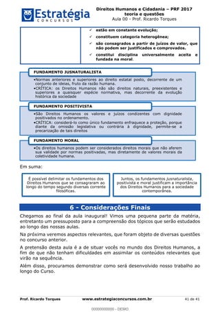 Direitos Humanos e Cidadania PRF 2017
teoria e questões
Aula 00 - Prof. Ricardo Torques
Prof. Ricardo Torques www.estrategiaconcursos.com.br 41 de 41
estão em constante evolução;
constituem categoria heterogênea;
são consagrados a partir de juízos de valor, que
não podem ser justificados e comprovados.
constitui disciplina universalmente aceita e
fundada na moral.
Em suma:
6 - Considerações Finais
Chegamos ao final da aula inaugural! Vimos uma pequena parte da matéria,
entretanto um pressuposto para a compreensão dos tópicos que serão estudados
ao longo das nossas aulas.
Na próxima veremos aspectos relevantes, que foram objeto de diversas questões
no concurso anterior.
A pretensão desta aula é a de situar vocês no mundo dos Direitos Humanos, a
fim de que não tenham dificuldades em assimilar os conteúdos relevantes que
virão na sequência.
Além disso, procuramos demonstrar como será desenvolvido nosso trabalho ao
longo do Curso.
Normas anteriores e superiores ao direito estatal posto, decorrente de um
conjunto de ideias, fruto da razão humana.
CRÍTICA: os Direitos Humanos não são direitos naturais, preexistentes e
superiores a quaisquer espécie normativa, mas decorrente da evolução
histórica da sociedade
FUNDAMENTO JUSNATURALISTA
São Direitos Humanos os valores e juízos condizentes com dignidade
positivados no ordenamento.
CRÍTICA: considerá-lo como único fundamento enfraquece a proteção, porque
diante da omissão legislativa ou contrária à dignidade, permite-se a
precarização de tais direitos
FUNDAMENTO POSITIVISTA
Os direitos humanos podem ser considerados direitos morais que não aferem
sua validade por normas positivadas, mas diretamente de valores morais da
coletividade humana.
FUNDAMENTO MORAL
É possível delimitar os fundamentos dos
Direitos Humanos que se consagraram ao
longo do tempo segundo diversas corrente
filosóficas.
Juntos, os fundamentos jusnaturalista,
positivista e moral justificam a importância
dos Direitos Humanos para a sociedade
contemporânea.
00000000000
00000000000 - DEMO
 