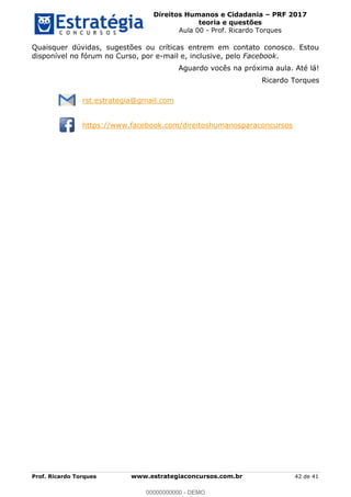 Direitos Humanos e Cidadania PRF 2017
teoria e questões
Aula 00 - Prof. Ricardo Torques
Prof. Ricardo Torques www.estrategiaconcursos.com.br 42 de 41
Quaisquer dúvidas, sugestões ou críticas entrem em contato conosco. Estou
disponível no fórum no Curso, por e-mail e, inclusive, pelo Facebook.
Aguardo vocês na próxima aula. Até lá!
Ricardo Torques
rst.estrategia@gmail.com
https://www.facebook.com/direitoshumanosparaconcursos
00000000000
00000000000 - DEMO
 