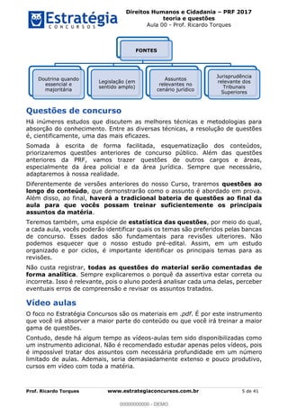 Direitos Humanos e Cidadania PRF 2017
teoria e questões
Aula 00 - Prof. Ricardo Torques
Prof. Ricardo Torques www.estrategiaconcursos.com.br 5 de 41
Questões de concurso
Há inúmeros estudos que discutem as melhores técnicas e metodologias para
absorção do conhecimento. Entre as diversas técnicas, a resolução de questões
é, cientificamente, uma das mais eficazes.
Somada à escrita de forma facilitada, esquematização dos conteúdos,
priorizaremos questões anteriores de concurso público. Além das questões
anteriores da PRF, vamos trazer questões de outros cargos e áreas,
especialmente da área policial e da área jurídica. Sempre que necessário,
adaptaremos à nossa realidade.
Diferentemente de versões anteriores do nosso Curso, traremos questões ao
longo do conteúdo, que demonstrarão como o assunto é abordado em prova.
Além disso, ao final, haverá a tradicional bateria de questões ao final da
aula para que vocês possam treinar suficientemente os principais
assuntos da matéria.
Teremos também, uma espécie de estatística das questões, por meio do qual,
a cada aula, vocês poderão identificar quais os temas são preferidos pelas bancas
de concurso. Esses dados são fundamentais para revisões ulteriores. Não
podemos esquecer que o nosso estudo pré-edital. Assim, em um estudo
organizado e por ciclos, é importante identificar os principais temas para as
revisões.
Não custa registrar, todas as questões do material serão comentadas de
forma analítica. Sempre explicaremos o porquê da assertiva estar correta ou
incorreta. Isso é relevante, pois o aluno poderá analisar cada uma delas, perceber
eventuais erros de compreensão e revisar os assuntos tratados.
Vídeo aulas
O foco no Estratégia Concursos são os materiais em .pdf. É por este instrumento
que você irá absorver a maior parte do conteúdo ou que você irá treinar a maior
gama de questões.
Contudo, desde há algum tempo as vídeos-aulas tem sido disponibilizadas como
um instrumento adicional. Não é recomendado estudar apenas pelos vídeos, pois
é impossível tratar dos assuntos com necessária profundidade em um número
limitado de aulas. Ademais, seria demasiadamente extenso e pouco produtivo,
cursos em vídeo com toda a matéria.
FONTES
Doutrina quando
essencial e
majoritária
Legislação (em
sentido amplo)
Assuntos
relevantes no
cenário jurídico
Jurisprudência
relevante dos
Tribunais
Superiores
00000000000
00000000000 - DEMO
 