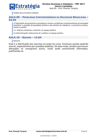 Direitos Humanos e Cidadania PRF 2017
teoria e questões
Aula 00 - Prof. Ricardo Torques
Prof. Ricardo Torques www.estrategiaconcursos.com.br 8 de 41
Análise dos principais tratados.
AULA 09 PROBLEMAS CONTEMPORÂNEOS DA SOCIEDADE BRASILEIRA
02.04
12 Aplicações da perspectiva sociológica a temas e problemas contemporâneos da sociedade
brasileira: a questão da igualdade jurídica e dos direitos de cidadania, o pluralismo jurídico,
acesso à justiça.
13. Práticas judiciárias e policiais no espaço público.
14 Administração institucional de conflitos no espaço público.
AULA 10 RESUMO 12.04
Resumo
Essa é a distribuição dos assuntos ao longo do curso. Eventuais ajustes poderão
ocorrer, especialmente por questões didáticas. De todo modo, sempre que houver
alterações no cronograma acima, vocês serão previamente informados,
justificando-se.
00000000000
00000000000 - DEMO
 