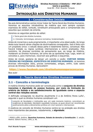 Direitos Humanos e Cidadania PRF 2017
teoria e questões
Aula 00 - Prof. Ricardo Torques
Prof. Ricardo Torques www.estrategiaconcursos.com.br 9 de 41
1 - Considerações Iniciais
Na aula demonstrativa vamos iniciar tratar da Teoria Geral dos Direitos Humanos.
Veremos os assuntos introdutórios da matéria que nem sempre constam
expressos do edital, contudo, constituem pressuposto para a compreensão dos
assuntos que constam da ementa.
Veremos os seguintes pontos do edital:
1 Teoria geral dos direitos humanos.
1.1 Conceito, terminologia, estrutura normativa, fundamentação.
Antes de iniciarmos a aula propriamente, é importante uma observação. Ao longo
desta aula haverá várias citações de doutrinadores consagrados. Isso é feito com
um propósito único: o estudo dessa parte é totalmente teórico, conceitual. Não
haverá tratado ou regras jurídicas internacionais a serem analisados. Pelo
contrário, há diversas correntes de pensamento que, ao longo da História,
moldaram os Direitos Humanos, tal como ele se apresenta hoje. Logo, leiam os
conceitos e, para memorizar, recorram aos gráficos e esquemas.
Antes de inicial, gostaria de deixar um convite a vocês: CURTAM NOSSA
PÁGINA NO FACEBOOK, ESPECÍFICA DE DIREITOS HUMANOS. Lá teremos
diversas informações úteis, provas comentadas, artigos, enfim, tudo sobre
provas de Direitos Humanos. Aproveitem!
https://www.facebook.com/direitoshumanosparaconcursos
Boa aula!
2 - Teoria Geral dos Direitos Humanos
2.1 - Conceito e terminologia
A matéria Direitos Humanos pode ser conceituada como o conjunto de direitos
inerentes à dignidade da pessoa humana, por meio da limitação do
arbítrio do Estado e do estabelecimento da igualdade como o aspecto
central das relações sociais.
A definição consagrada na doutrina atualmente é a de Antônio Peres Luño1,
segundo o qual os direitos humanos constituem um
conjunto de faculdades e instituições que, em cada momento histórico, concretizam as
exigências de dignidade, liberdade e igualdade humanas, as quais devem ser reconhecidas
positivamente pelos ordenamentos jurídicos em nível nacional e internacional.
A essência do conceito de Direitos Humanos centra-se na proteção aos direitos
mais importantes das pessoas, notadamente, a dignidade.
1
PERES LUÑO, Antônio. Derechos humanos, Estado de derecho y Constitución. 5. edição.
Madrid: Editora Tecnos, 1995, p. 48.
00000000000
00000000000 - DEMO
 