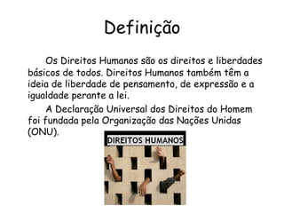 Definição Os Direitos Humanos são os direitos e liberdades básicos de todos. Direitos Humanos também têm a ideia de liberdade de pensamento, de expressão e a igualdade perante a lei. A Declaração Universal dos Direitos do Homem foi fundada pela Organização das Nações Unidas (ONU). 