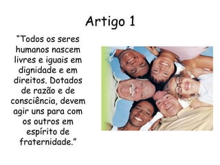 “ Todos os seres humanos nascem livres e iguais em dignidade e em direitos. Dotados de razão e de consciência, devem agir uns para com os outros em espírito de fraternidade.” Artigo 1 
