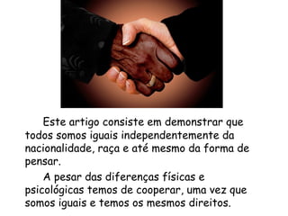 Este artigo consiste em demonstrar que todos somos iguais independentemente da nacionalidade, raça e até mesmo da forma de pensar. A pesar das diferenças físicas e psicológicas temos de cooperar, uma vez que somos iguais e temos os mesmos direitos. 