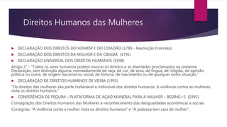 Direitos Humanos das Mulheres
 DECLARAÇÃO DOS DIREITOS DO HOMEM E DO CIDADÃO (1789 - Revolução Francesa)
 DECLARAÇÃO DOS DIREITOS DA MULHER E DA CIDADÃ (1791)
 DECLARAÇÃO UNIVERSAL DOS DIREITOS HUMANOS (1948)
Artigo 2° - “Todos os seres humanos podem invocar os direitos e as liberdades proclamados na presente
Declaração, sem distinção alguma, nomeadamente de raça, de cor, de sexo, de língua, de religião, de opinião
política ou outra, de origem nacional ou social, de fortuna, de nascimento ou de qualquer outra situação.”
 DECLARAÇÃO DE DIREITOS HUMANOS DE VIENA (1993)
“Os direitos das mulheres são parte inalienável e indivisível dos direitos humanos. A violência contra as mulheres
viola os direitos humanos.”
 CONFERÊNCIA DE PEQUIM – PLATAFORMA DE AÇÃO MUNDIAL PARA A MULHER – BEIJING+5 (1995)
Consagração dos Direitos Humanos das Mulheres e reconhecimento das desigualdades econômicas e sociais
Consignas: “A violência conta a mulher viola os direitos humanos” e “A pobreza tem cara de mulher”.
 
