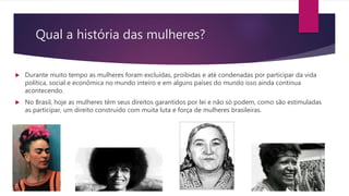 Qual a história das mulheres?
 Durante muito tempo as mulheres foram excluídas, proibidas e até condenadas por participar da vida
política, social e econômica no mundo inteiro e em alguns países do mundo isso ainda continua
acontecendo.
 No Brasil, hoje as mulheres têm seus direitos garantidos por lei e não só podem, como são estimuladas
as participar, um direito construído com muita luta e força de mulheres brasileiras.
 