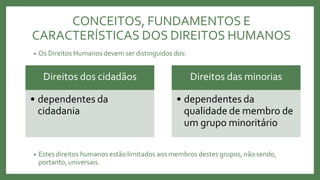 • Os Direitos Humanos devem ser distinguidos dos:
• Estes direitos humanos estão limitados aos membros destes grupos, não sendo,
portanto,universais.
Direitos dos cidadãos
• dependentes da
cidadania
Direitos das minorias
• dependentes da
qualidade de membro de
um grupo minoritário
CONCEITOS, FUNDAMENTOS E
CARACTERÍSTICAS DOS DIREITOS HUMANOS
 