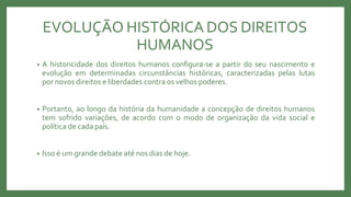 EVOLUÇÃO HISTÓRICA DOS DIREITOS
HUMANOS
• A historicidade dos direitos humanos configura-se a partir do seu nascimento e
evolução em determinadas circunstâncias históricas, caracterizadas pelas lutas
por novos direitos e liberdades contra os velhos poderes.
• Portanto, ao longo da história da humanidade a concepção de direitos humanos
tem sofrido variações, de acordo com o modo de organização da vida social e
política de cada país.
• Isso é um grande debate até nos dias de hoje.
 