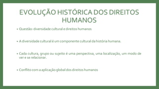 EVOLUÇÃO HISTÓRICA DOS DIREITOS
HUMANOS
• Questão: diversidade cultural e direitos humanos
• A diversidade cultural é um componente cultural da história humana.
• Cada cultura, grupo ou sujeito é uma perspectiva, uma localização, um modo de
ver e se relacionar.
• Conflito com a aplicação global dos direitos humanos
 