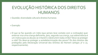 EVOLUÇÃO HISTÓRICA DOS DIREITOS
HUMANOS
• Questão: diversidade cultural e direitos humanos
• Exemplo:
• O que se faz quando um índio (que jamais teve contato com a civilização) quer
enterrar viva uma criança deficiente, pois, segundo sua crença, sua sobrevivência é
um motivo para os deuses se irritarem e destruírem toda a tribo? Deve-se proteger
a vida? Ou deve-se proteger a autodeterminação dos povos? Os dois direitos são
protegidos pela Declaração Universal dos Direitos do Homem (artigos 3º e 27,
respectivamente).
 