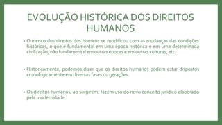 EVOLUÇÃO HISTÓRICA DOS DIREITOS
HUMANOS
• O elenco dos direitos dos homens se modificou com as mudanças das condições
históricas, o que é fundamental em uma época histórica e em uma determinada
civilização, não fundamental em outras épocas e em outras culturas, etc.
• Historicamente, podemos dizer que os direitos humanos podem estar dispostos
cronologicamente em diversas fases ou gerações.
• Os direitos humanos, ao surgirem, fazem uso do novo conceito jurídico elaborado
pela modernidade.
 