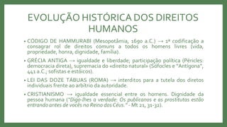 EVOLUÇÃO HISTÓRICA DOS DIREITOS
HUMANOS
• CÓDIGO DE HAMMURABI (Mesopotâmia, 1690 a.C.) → 1ª codificação a
consagrar rol de direitos comuns a todos os homens livres (vida,
propriedade, honra, dignidade, família).
• GRÉCIA ANTIGA → igualdade e liberdade; participação política (Péricles:
democracia direta), supremacia do «direito natural» (Sófocles e “Antígona”,
441 a.C.; sofistas e estóicos).
• LEI DAS DOZE TÁBUAS (ROMA) → interditos para a tutela dos diretos
individuais frente ao arbítrio da autoridade.
• CRISTIANISMO → igualdade essencial entre os homens. Dignidade da
pessoa humana (“Digo-lhes a verdade: Os publicanos e as prostitutas estão
entrando antes de vocês no Reino dos Céus.” - Mt 21, 31-32).
 