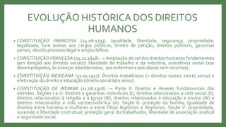 EVOLUÇÃO HISTÓRICA DOS DIREITOS
HUMANOS
• CONSTITUIÇÃO FRANCESA (24.06.1793). Igualdade, liberdade, segurança, propriedade,
legalidade, livre acesso aos cargos públicos, direito de petição, direitos políticos, garantias
penais, devido processo legal e ampla defesa.
• CONSTITUIÇÃO FRANCESA (04.11.1848) → Ampliação do rol dos direitos humanos fundamentais
(em direção aos direitos sociais): liberdade do trabalho e da indústria, assistência social (aos
desempregados, às crianças abandonadas, aos enfermos e aos idosos sem recursos).
• CONSTITUIÇÃO MEXICANA (31.01.1917). Direitos trabalhistas (= direitos sociais stricto sensu) e
efetivação do direito à educação (direito social lato sensu).
• CONSTITUIÇÃO DE WEIMAR (11.08.1918) → Parte II: Direitos e deveres fundamentais dos
alemães. Seções I a V: direitos e garantias individuais (I), direitos relacionados à vida social (II),
direitos relacionados à religião e à Igreja (III), direitos relacionados à educação e ensino (IV) e
direitos relacionados à vida socioeconômica (V). Seção II: proteção da família, igualdade de
direitos entre homens e mulheres e entre filhos legítimos e ilegítimos. Seção V: propriedade,
sucessão e liberdade contratual; proteção geral do trabalhador, liberdade de associação sindical
e seguridade social.
 