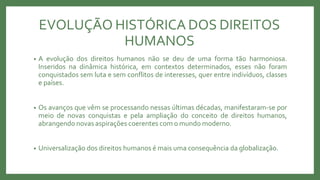 EVOLUÇÃO HISTÓRICA DOS DIREITOS
HUMANOS
• A evolução dos direitos humanos não se deu de uma forma tão harmoniosa.
Inseridos na dinâmica histórica, em contextos determinados, esses não foram
conquistados sem luta e sem conflitos de interesses, quer entre indivíduos, classes
e países.
• Os avanços que vêm se processando nessas últimas décadas, manifestaram-se por
meio de novas conquistas e pela ampliação do conceito de direitos humanos,
abrangendo novas aspirações coerentes com o mundo moderno.
• Universalização dos direitos humanos é mais uma consequência da globalização.
 