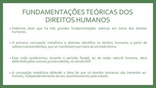 FUNDAMENTAÇÕESTEÓRICAS DOS
DIREITOS HUMANOS
• Podemos dizer que há três grandes fundamentações teóricas em torno dos direitos
humanos.
• A primeira concepção metafísica e abstrata identifica os direitos humanos a partir de
valores transcendentais, que se manifestam por meio da vontade divina.
• Essa visão predominou durante o período feudal, ou da razão natural humana, ideia
defendida pelos autores jusnaturalistas, no século XVII.
• A concepção metafísica defende a ideia de que os direitos humanos são inerentes ao
homem, independentemente do seu reconhecimento pelo estado.
 