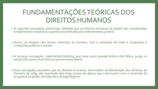 FUNDAMENTAÇÕESTEÓRICAS DOS
DIREITOS HUMANOS
• A segunda concepção, positivista, defende que os direitos humanos só podem ser considerados
fundamentais e essenciais quando reconhecidos por ordenamento jurídico.
• Assim, os direitos não seriam inerentes ao homem, mas o resultado de lutas e conquistas e
conquistas políticas e sociais.
• A terceira concepção, materialista-histórica, que teve como grande teórico Karl Marx, surge no
século XIX como uma crítica ao pensamento liberal.
• Essa concepção considera que os direitos humanos, enunciados na Declaração dos Direitos do
Homem de 1789, são expressão das lutas sociais da época que culminaram com a ascensão da
burguesia ao poder, derrotando oAntigo Regime.
 