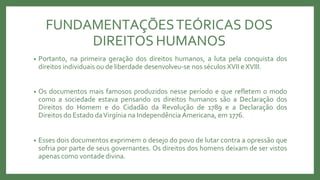 FUNDAMENTAÇÕESTEÓRICAS DOS
DIREITOS HUMANOS
• Portanto, na primeira geração dos direitos humanos, a luta pela conquista dos
direitos individuais ou de liberdade desenvolveu-se nos séculos XVII e XVIII.
• Os documentos mais famosos produzidos nesse período e que refletem o modo
como a sociedade estava pensando os direitos humanos são a Declaração dos
Direitos do Homem e do Cidadão da Revolução de 1789 e a Declaração dos
Direitos do Estado daVirgínia na Independência Americana, em 1776.
• Esses dois documentos exprimem o desejo do povo de lutar contra a opressão que
sofria por parte de seus governantes. Os direitos dos homens deixam de ser vistos
apenas como vontade divina.
 