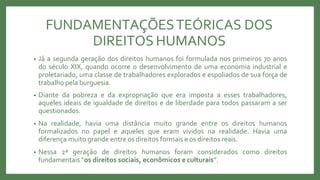 FUNDAMENTAÇÕESTEÓRICAS DOS
DIREITOS HUMANOS
• Já a segunda geração dos direitos humanos foi formulada nos primeiros 70 anos
do século XIX, quando ocorre o desenvolvimento de uma economia industrial e
proletariado, uma classe de trabalhadores explorados e espoliados de sua força de
trabalho pela burguesia.
• Diante da pobreza e da expropriação que era imposta a esses trabalhadores,
aqueles ideais de igualdade de direitos e de liberdade para todos passaram a ser
questionados.
• Na realidade, havia uma distância muito grande entre os direitos humanos
formalizados no papel e aqueles que eram vividos na realidade. Havia uma
diferença muito grande entre os direitos formais e os direitos reais.
• Nessa 2ª geração de direitos humanos foram considerados como direitos
fundamentais “os direitos sociais, econômicos e culturais”.
 